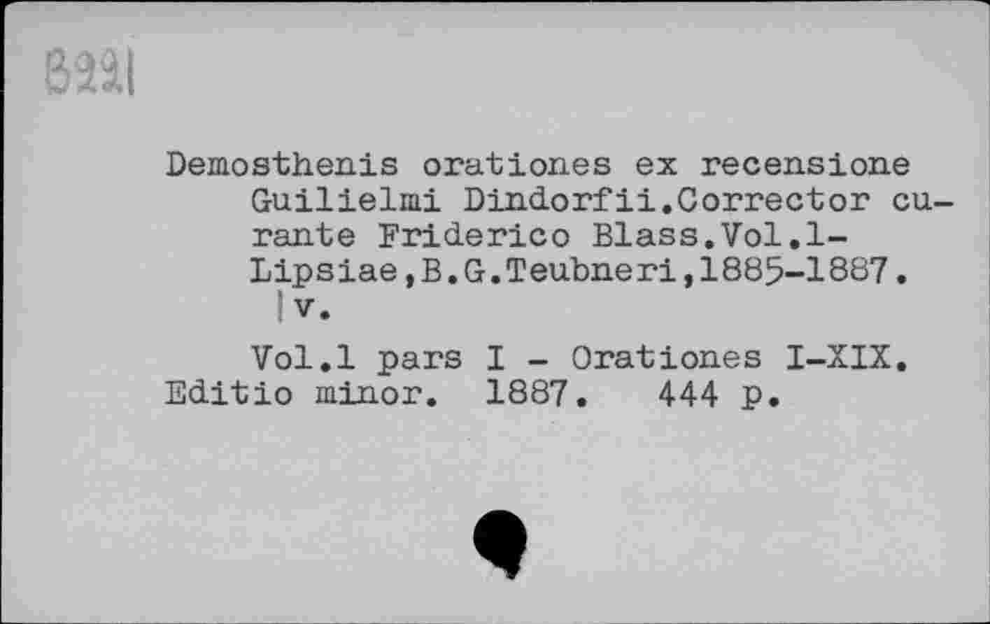 ﻿Demosthenis oration.es ex recensione Guilielmi Dindorfii.Corrector eu rante Friderico Blass.Vol.l-Lipsiae,B.G.Teubneri,1885-1887.
1 V.
Vol.l pars I - Orationes I-XIX.
Editio minor. 1887.	444 p.